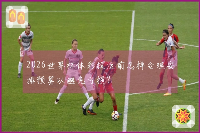 2026世界杯体彩投注前怎样合理安排预算以避免亏损？