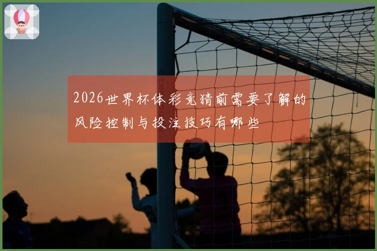 2026世界杯体彩竞猜前需要了解的风险控制与投注技巧有哪些